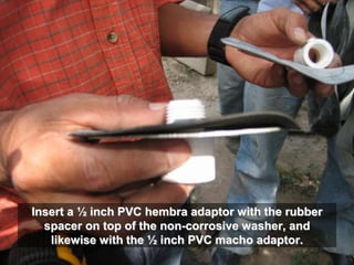 Insert a ½ inch PVC hembra adaptor with the rubber
spacer on top of the non-corrosive washer, and
likewise with the ½ inch PVC macho adaptor.
 