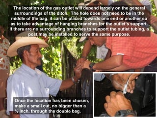 The location of the gas outlet will depend largely on the general
surroundings of the ditch. The hole does not need to be in the
middle of the bag, it can be placed towards one end or another so
as to take advantage of hanging branches for the outlet’s support.
If there are no surrounding branches to support the outlet tubing, a
post may be installed to serve the same purpose.
Once the location has been chosen,
make a small cut, no bigger than a
½ inch, through the double bag.
 