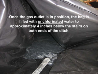 Once the gas outlet is in position, the bag is
filled with unchlorinated water to
approximately 4 inches below the stairs on
both ends of the ditch.
 