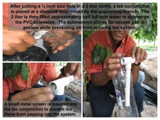After cutting a ½ inch size hole in a 2 liter bottle, a tee conjunction
is placed at a distance determined by the supporting branch. The
2 liter is then filled approximately half full with water to submerge
the PVC extension. The submersion allows for excess gas to
escape while preventing air from entering the system.
A small metal screen is inserted into
the tee conjunction to prevent the
flame from passing into the system.
 