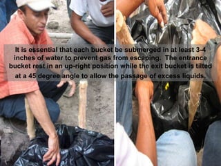 It is essential that each bucket be submerged in at least 3-4
inches of water to prevent gas from escaping. The entrance
bucket rest in an up-right position while the exit bucket is tilted
at a 45 degree angle to allow the passage of excess liquids.
 