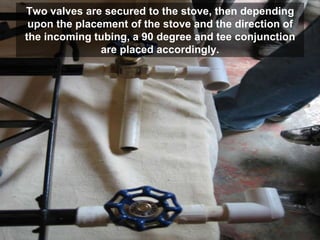 Two valves are secured to the stove, then depending
upon the placement of the stove and the direction of
the incoming tubing, a 90 degree and tee conjunction
are placed accordingly.
 