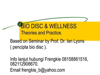 BIO DISC & WELLNESS
     Theories and Practice.
Based on Seminar by Prof. Dr. Ian Lyons
( pencipta bio disc ).

Info lanjut hubungi Frengkie 08158861516,
082112908670.
Email frengkie_b@yahoo.com
 