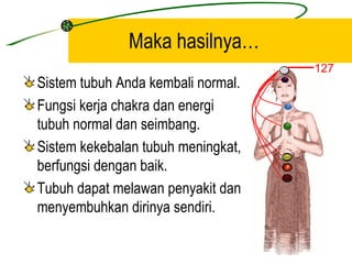 Maka hasilnya…
                                    127
Sistem tubuh Anda kembali normal.
Fungsi kerja chakra dan energi
tubuh normal dan seimbang.
Sistem kekebalan tubuh meningkat,
berfungsi dengan baik.
Tubuh dapat melawan penyakit dan
menyembuhkan dirinya sendiri.
 