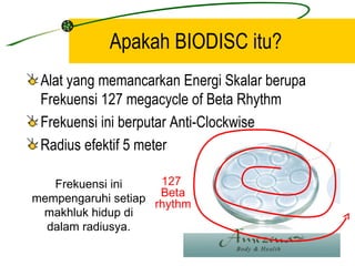 Apakah BIODISC itu?
 Alat yang memancarkan Energi Skalar berupa
 Frekuensi 127 megacycle of Beta Rhythm
 Frekuensi ini berputar Anti-Clockwise
 Radius efektif 5 meter

   Frekuensi ini     127
                     Beta
mempengaruhi setiap rhythm
 makhluk hidup di
  dalam radiusya.
 