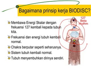 Bagaimana prinsip kerja BIODISC?
                                       127
                                       Beta
Membawa Energi Skalar dengan          rhythm
frekuensi 127 kembali kepada tubuh
kita.
Frekuensi dan energi tubuh kembali
normal.
Chakra berputar seperti seharusnya.
Sistem tubuh kembali normal.
Tubuh menyembuhkan dirinya sendiri.
 