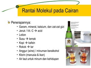 Rantai Molekul pada Cairan

Penerapannya:
   •   Garam, mineral, kalsium, dan zat-zat gizi
   •   Jeruk / Vit. C  acid
   •   Lotion
   •   Susu  lemak
   •   Kopi  kafein
   •   Rokok  tar
   •   Anggur (wine) / minuman beralkohol
   •   Klorin (manusia & ikan)
   •   Air laut untuk minum dan kehidupan
 