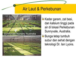 Air Laut & Perkebunan

                              Kadar garam, zat besi,
                              dan kalsium tinggi pada
                              air di lokasi Perkebunan
                              Sunnyvale, Australia.
Sunnyvale Nursery Australia
                              Bunga tetap tumbuh
                              subur dan sehat dengan
                              teknologi Dr. Ian Lyons.
 