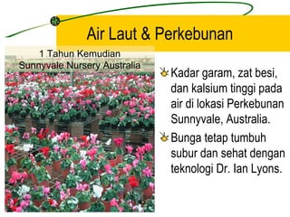 Air Laut & Perkebunan
    1 Tahun Kemudian
Sunnyvale Nursery Australia
                              Kadar garam, zat besi,
                              dan kalsium tinggi pada
                              air di lokasi Perkebunan
                              Sunnyvale, Australia.
Sunnyvale Nursery Australia
                              Bunga tetap tumbuh
                              subur dan sehat dengan
                              teknologi Dr. Ian Lyons.
 