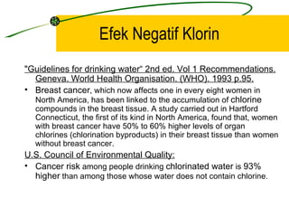 Efek Negatif Klorin
"Guidelines for drinking water“ 2nd ed. Vol 1 Recommendations.
  Geneva. World Health Organisation. (WHO). 1993 p.95.
• Breast cancer, which now affects one in every eight women in
  North America, has been linked to the accumulation of chlorine
  compounds in the breast tissue. A study carried out in Hartford
  Connecticut, the first of its kind in North America, found that, women
  with breast cancer have 50% to 60% higher levels of organ
  chlorines (chlorination byproducts) in their breast tissue than women
  without breast cancer.
U.S. Council of Environmental Quality:
• Cancer risk among people drinking chlorinated water is 93%
  higher than among those whose water does not contain chlorine.
 