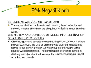 Efek Negatif Klorin
SCIENCE NEWS, VOL. 130. Janet Raloff
  The cause of atherosclerosis and resulting heart attacks and
  strokes is none other than the ubiquitous chlorine in our drinking
   water."
CHEMISTRY AND CONTROL OF MODERN CHLORINATION
Dr. A.T. Palin, Ph.D. (O.B.E.)
• Chlorine gas was despicably used during WORLD WAR I. When
   the war was over, the use of Chlorine was diverted to poisoning
   germs in our drinking water. All water supplies throughout the
   country were chlorinated. The combination of chlorine (when in
   drinking water) and animal fats results in atherosclerosis, heart
   attacks, and death.
 