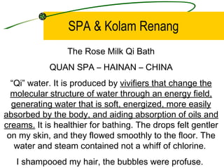 SPA & Kolam Renang
                 The Rose Milk Qi Bath
            QUAN SPA – HAINAN – CHINA
  “Qi” water. It is produced by vivifiers that change the
  molecular structure of water through an energy field,
  generating water that is soft, energized, more easily
absorbed by the body, and aiding absorption of oils and
creams. It is healthier for bathing. The drops felt gentler
 on my skin, and they flowed smoothly to the floor. The
   water and steam contained not a whiff of chlorine.
   I shampooed my hair, the bubbles were profuse.
 