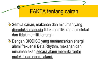 FAKTA tentang cairan

Semua cairan, makanan dan minuman yang
diproduksi manusia tidak memiliki rantai molekul
dan tidak memiliki energi.
Dengan BIODISC yang memancarkan energi
alami frekuensi Beta Rhythm, makanan dan
minuman akan secara alami memiliki rantai
molekul dan energi alami.
 