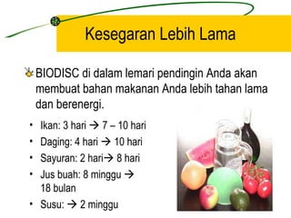 Kesegaran Lebih Lama

    BIODISC di dalam lemari pendingin Anda akan
    membuat bahan makanan Anda lebih tahan lama
    dan berenergi.
• Ikan: 3 hari  7 – 10 hari
• Daging: 4 hari  10 hari
• Sayuran: 2 hari 8 hari
• Jus buah: 8 minggu 
  18 bulan
• Susu:  2 minggu
 