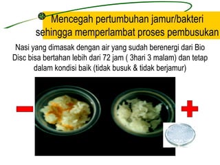 Mencegah pertumbuhan jamur/bakteri
       sehingga memperlambat proses pembusukan
 Nasi yang dimasak dengan air yang sudah berenergi dari Bio
Disc bisa bertahan lebih dari 72 jam ( 3hari 3 malam) dan tetap
       dalam kondisi baik (tidak busuk & tidak berjamur)
 