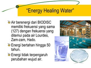 “Energy Healing Water”

Air berenergi dari BIODISC
memiliki frekuensi yang sama
(127) dengan frekuensi yang
ditemui pada air Lourdes,
Zam-zam, Hado.
Energi bertahan hingga 50
tahun.
Energi tidak terpengaruh
perubahan wujud air.
 
