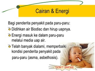 Cairan & Energi
Bagi penderita penyakit pada paru-paru:
  Didihkan air Biodisc dan hirup uapnya.
  Energi masuk ke dalam paru-paru
  melalui media uap air.
  Telah banyak dialami, memperbaiki
  kondisi penderita penyakit pada
  paru-paru (asma, asbethosis).

                              DON’T SMOKE
 
