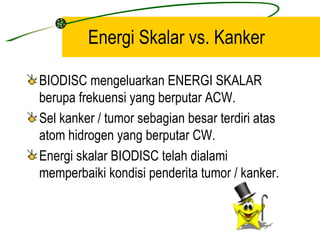 Energi Skalar vs. Kanker

BIODISC mengeluarkan ENERGI SKALAR
berupa frekuensi yang berputar ACW.
Sel kanker / tumor sebagian besar terdiri atas
atom hidrogen yang berputar CW.
Energi skalar BIODISC telah dialami
memperbaiki kondisi penderita tumor / kanker.
 
