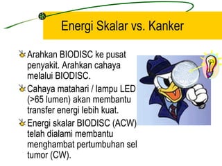 Energi Skalar vs. Kanker

Arahkan BIODISC ke pusat
penyakit. Arahkan cahaya
melalui BIODISC.
Cahaya matahari / lampu LED
(>65 lumen) akan membantu
transfer energi lebih kuat.
Energi skalar BIODISC (ACW)
telah dialami membantu
menghambat pertumbuhan sel
tumor (CW).
 