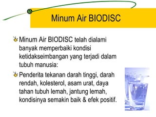 Minum Air BIODISC

Minum Air BIODISC telah dialami
banyak memperbaiki kondisi
ketidakseimbangan yang terjadi dalam
tubuh manusia:
Penderita tekanan darah tinggi, darah
rendah, kolesterol, asam urat, daya
tahan tubuh lemah, jantung lemah,
kondisinya semakin baik & efek positif.
 