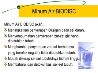 Minum Air BIODISC

Minum Air BIODISC akan…
  Meningkatkan penyerapan Oksigen pada sel darah.
  Menyempurnakan penyerapan zat-zat gizi yang
  dibutuhkan tubuh.
  Menghambat penyerapan zat-zat berbahaya
  yang berefek negatif / tidak dibutuhkan tubuh.
  Mudah diserap sel-sel tubuh/daya hidrasi tinggi.
  Membaharui dan detoksifikasi sel-sel tubuh.
 