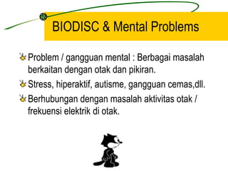 BIODISC & Mental Problems

Problem / gangguan mental : Berbagai masalah
berkaitan dengan otak dan pikiran.
Stress, hiperaktif, autisme, gangguan cemas,dll.
Berhubungan dengan masalah aktivitas otak /
frekuensi elektrik di otak.
 