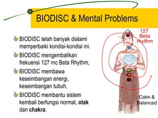 BIODISC & Mental Problems
                                    127
                                    Beta
BIODISC telah banyak dialami       rhythm
memperbaiki kondisi-kondisi ini.
BIODISC mengembalikan
frekuensi 127 mc Beta Rhythm,
BIODISC membawa
keseimbangan energi,
keseimbangan tubuh,
BIODISC membantu sistem             Calm &
kembali berfungsi normal, otak     Balanced
dan chakra.
 