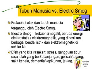 Tubuh Manusia vs. Electro Smog

Frekuensi otak dan tubuh manusia
terganggu oleh Electro Smog.
Electro Smog = frekuensi negatif, berupa energi
elektrostatis / elektromagnetik, yang dihasilkan
berbagai benda listrik dan elektromagnetik di
sekitar kita.
Efek yang kita rasakan: stress, gangguan tidur,
rasa lelah yang berkepanjangan, gelisah/tegang,
sakit kepala, dementia/kepikunan, jet-lag.       -Mobile
                                                   phone
                                                    test
 
