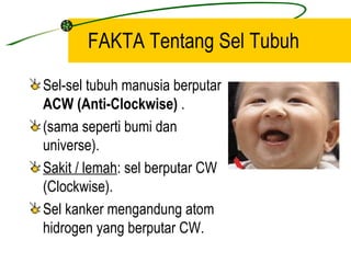 FAKTA Tentang Sel Tubuh
Sel-sel tubuh manusia berputar
ACW (Anti-Clockwise) .
(sama seperti bumi dan
universe).
Sakit / lemah: sel berputar CW
(Clockwise).
Sel kanker mengandung atom
hidrogen yang berputar CW.
 