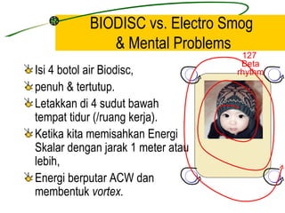BIODISC vs. Electro Smog
              & Mental Problems
                                    127
                                    Beta
Isi 4 botol air Biodisc,           rhythm
penuh & tertutup.
Letakkan di 4 sudut bawah
tempat tidur (/ruang kerja).
Ketika kita memisahkan Energi
Skalar dengan jarak 1 meter atau
lebih,
Energi berputar ACW dan
membentuk vortex.
 