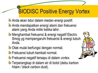 BIODISC Positive Energy Vortex
Anda akan tidur dalam medan energi positif.
Anda mendapatkan energi alami dan frekuensi
alami yang Anda miliki ketika lahir.
Menghambat frekuensi & energi negatif Electro
Smog yg mempengaruhi frekuensi & energi tubuh
Anda.
Otak mulai berfungsi dengan normal.
Frekuensi tubuh kembali normal.
Frekuensi negatif tersapu di dalam vortex.
Terperangkap di dalam air di botol (debu karbon
hitam / black carbon dust).
 
