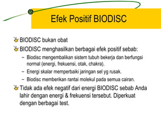 Efek Positif BIODISC

BIODISC bukan obat
BIODISC menghasilkan berbagai efek positif sebab:
– Biodisc mengembalikan sistem tubuh bekerja dan berfungsi
  normal (energi, frekuensi, otak, chakra).
– Energi skalar memperbaiki jaringan sel yg rusak.
– Biodisc memberikan rantai molekul pada semua cairan.
Tidak ada efek negatif dari energi BIODISC sebab Anda
lahir dengan energi & frekuensi tersebut. Diperkuat
dengan berbagai test.
 