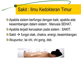 Sakit : Ilmu Kedokteran Timur
Apabila sistem berfungsi dengan baik; apabila ada
keseimbangan dalam sistem : Manusia SEHAT.
Apabila terjadi kerusakan pada sistem : SAKIT.
Sakit  fungsi otak, chakra, energi, keseimbangan.
Akupuntur, tai chi, chi gong, dsb.
 