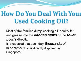 How Do You Deal With Your  Used Cooking Oil? Most of the families dump cooking oil, poultry fat and grease into the kitchen sinks or the toilet bowls directly. It is reported that each day, thousands of kilograms of oil is directly disposed in Singapore. 