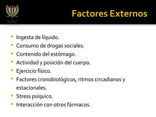 Ingesta de líquido. Consumo de drogas sociales. Contenido del estómago.  Actividad y posición del cuerpo.  Ejercicio físico. Factores cronobiológicos, ritmos circadianos y estacionales. Stress psíquico.  Interacción con otros fármacos. 