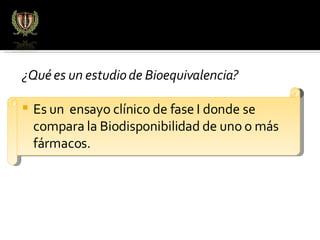 ¿Qué es un estudio de Bioequivalencia? Es un  ensayo clínico de fase I donde se compara la Biodisponibilidad de uno o más fármacos.  