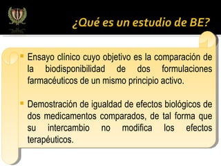Ensayo clínico cuyo objetivo es la comparación de la biodisponibilidad de dos formulaciones farmacéuticos de un mismo principio activo. Demostración de igualdad de efectos biológicos de dos medicamentos comparados, de tal forma que su intercambio no modifica los efectos terapéuticos.  