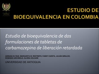 Estudio de bioequivalencia de dos formulaciones de tabletas de carbamazepina de liberación retardada ADRIANA M. RUIZ, MARGARITA M. RESTREPO, FANNY CUESTA, JULIÁN GIRALDO, ROSENDO ARCHBOLD, GLORIA HOLGUÍN UNIVERSIDAD DE ANTIOQUIA 