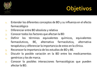 Entender los diferentes conceptos de BD y su influenza en el efecto farmacológico Diferenciar entre BD absoluta y relativa Conocer todos los factores que afectan la BD Definir los términos equivalentes químicos, equivalentes farmacéuticos, BE, alternativa farmacéutica, alternativa terapéutica y diferenciar la importancia de estos en la clínica. Reconocer la importancia de los estudios de BD y BE. Discutir la posible variación en la BD entre los medicamentos genéricos y los de marca. Conocer la posibles interacciones farmacológicas que pueden afectar la BD. 