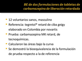 12 voluntarios sanos, masculino Referencia: tegretol® retard de ciba geigy elaborado en Colombia por novartis Prueba: carbamazepina MK retard, de tecnoquímicas. Calcularon las áreas bajo la curva Se demostró la bioequivalencia de la formulación de prueba respecto a la de referencia 