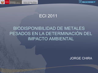 ECI 2011

 BIODISPONIBILIDAD DE METALES
PESADOS EN LA DETERMINACIÓN DEL
       IMPACTO AMBIENTAL



                      JORGE CHIRA
 