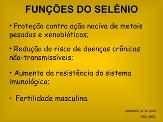 FUNÇÕES DO SELÊNIO
• Proteção contra ação nociva de metais
pesados e xenobióticos;
• Redução do risco de doenças crônicas
não-transmissíveis;

• Aumento da resistência do sistema
imunológico;

• Fertilidade masculina.
                                 Cozzolino, et. al, 2009
                                            Fett, 2002
 