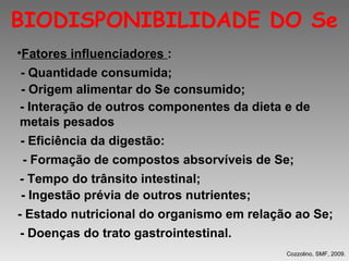 BIODISPONIBILIDADE DO Se
•Fatores influenciadores :
- Quantidade consumida;
- Origem alimentar do Se consumido;
- Interação de outros componentes da dieta e de
metais pesados
- Eficiência da digestão:
- Formação de compostos absorvíveis de Se;
- Tempo do trânsito intestinal;
- Ingestão prévia de outros nutrientes;
- Estado nutricional do organismo em relação ao Se;
- Doenças do trato gastrointestinal.
                                           Cozzolino, SMF, 2009.
 