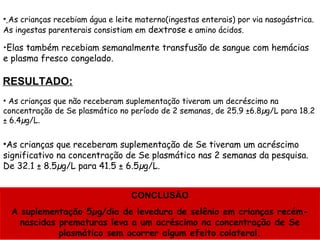 • As crianças recebiam água e leite materno(ingestas enterais) por via nasogástrica.
As ingestas parenterais consistiam em dextrose e amino ácidos.

•Elas também recebiam semanalmente transfusão de sangue com hemácias
e plasma fresco congelado.

RESULTADO:
• As crianças que não receberam suplementação tiveram um decréscimo na
concentração de Se plasmático no período de 2 semanas, de 25.9 ±6.8µg/L para 18.2
± 6.4µg/L.


•As crianças que receberam suplementação de Se tiveram um acréscimo
significativo na concentração de Se plasmático nas 2 semanas da pesquisa.
De 32.1 ± 8.5µg/L para 41.5 ± 6.5µg/L.


                                  CONCLUSÃO
  A suplementação 5µg/dia de levedura de selênio em crianças recém-
    nascidas prematuras leva a um acréscimo na concentração de Se
             plasmático sem ocorrer algum efeito colateral.
 