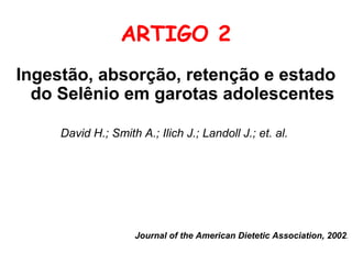 ARTIGO 2
Ingestão, absorção, retenção e estado
  do Selênio em garotas adolescentes

     David H.; Smith A.; Ilich J.; Landoll J.; et. al.




                     Journal of the American Dietetic Association, 2002.
 