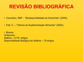 REVISÃO BIBLIOGRÁFICA

• Cozzolino, SMF – “Biodisponibilidade de Nutrientes” (2009);


• Fett, C. – “Ciência da Suplementação Alimentar” (2002);


• Bireme
Unitermos:
Selênio – 9.751 artigos
Disponibilidade Biológica do Selênio – 79 artigos
 