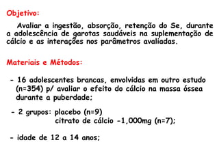 Objetivo:
   Avaliar a ingestão, absorção, retenção do Se, durante
a adolescência de garotas saudáveis na suplementação de
cálcio e as interações nos parâmetros avaliadas.

Materiais e Métodos:

- 16 adolescentes brancas, envolvidas em outro estudo
  (n=354) p/ avaliar o efeito do cálcio na massa óssea
  durante a puberdade;
 - 2 grupos: placebo (n=9)
             citrato de cálcio -1,000mg (n=7);

- idade de 12 a 14 anos;
 