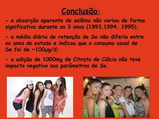 Conclusão:
- a absorção aparente de selênio não variou de forma
significativa durante os 3 anos (1993,1994, 1995);
- a média diária de retenção de Se não diferiu entre
os anos do estudo e indicou que o consumo usual de
Se foi de ~100µg/d;
- a adição de 1000mg de Citrato de Cálcio não teve
impacto negativo nos parâmetros de Se.
 
