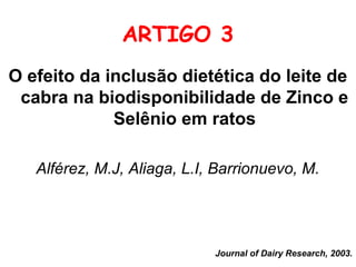 ARTIGO 3
O efeito da inclusão dietética do leite de
 cabra na biodisponibilidade de Zinco e
             Selênio em ratos

   Alférez, M.J, Aliaga, L.I, Barrionuevo, M.




                             Journal of Dairy Research, 2003.
 