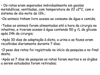 • Os ratos eram separados individualmente em gaiolas
metabólicas, ventiladas, com temperatura de 22 ±2°C, com o
sistema de dia-noite de 12h.;
•Os animais tinham livre acesso ao consumo de água e comida;

•Todos os animais foram alimentados até a hora da cirurgia no
intestino, e tiveram acesso à água contendo 50 g /L de glicose
após 24h da cirurgia;
•Após 30 dias de adaptação à dieta, a urina e as fezes eram
recolhidas diariamente durante 7 dias;
•O peso dos ratos foi registrado no início da pesquisa e no final
desta;
•Após os 7 dias de pesquisa os ratos foram mortos e os órgãos
a serem estudados foram retirados;
 